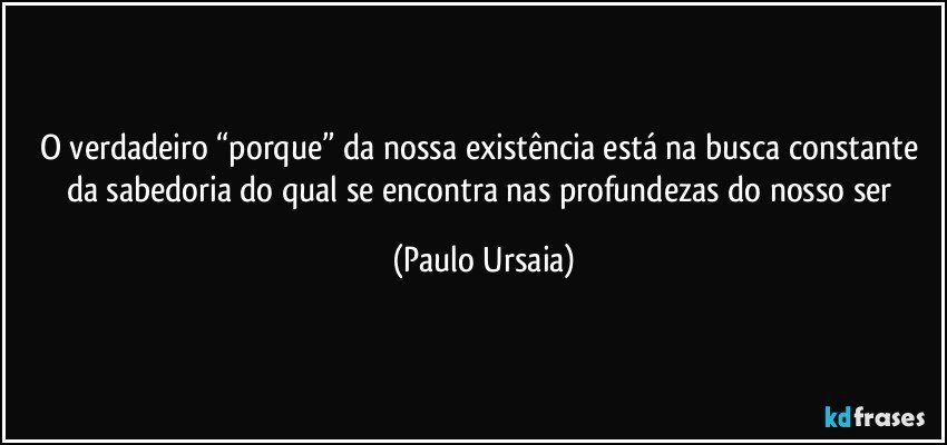 O verdadeiro “porque” da nossa existência está na busca constante da sabedoria do qual se encontra nas profundezas do nosso ser (Paulo Ursaia)