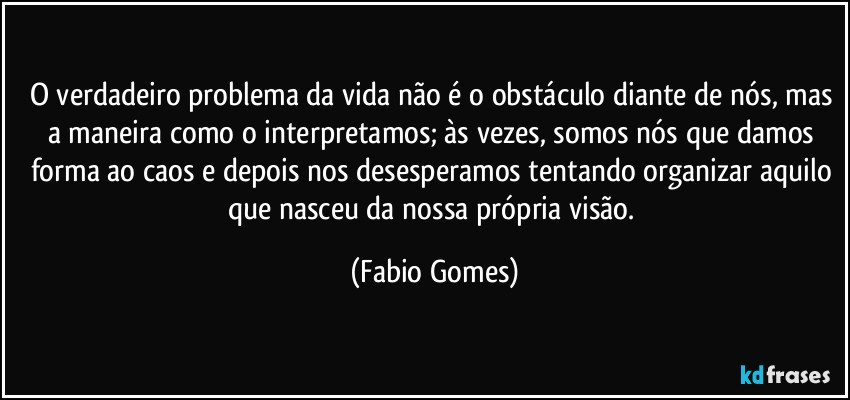 O verdadeiro problema da vida não é o obstáculo diante de nós, mas a maneira como o interpretamos; às vezes, somos nós que damos forma ao caos e depois nos desesperamos tentando organizar aquilo que nasceu da nossa própria visão. (Fabio Gomes)