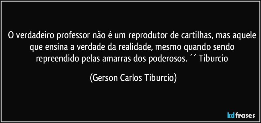 O verdadeiro professor não é um reprodutor de cartilhas, mas aquele que ensina a verdade da realidade, mesmo quando sendo repreendido pelas amarras dos poderosos. ´´ Tiburcio (Gerson Carlos Tiburcio)