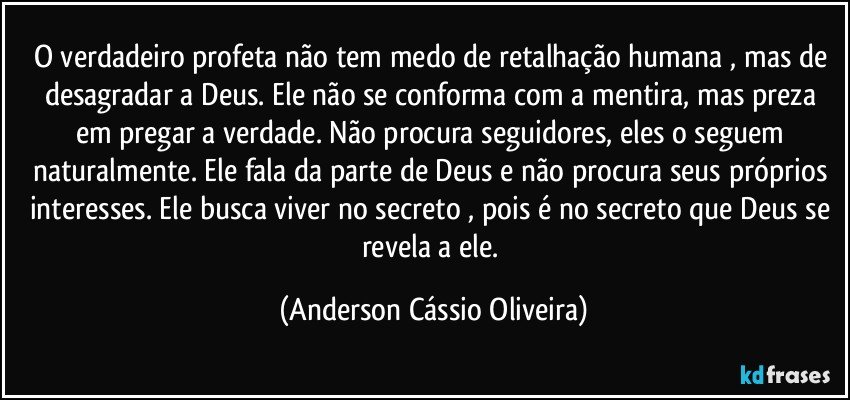 O verdadeiro profeta não tem medo de retalhação humana , mas de desagradar a Deus. Ele não se conforma com a mentira, mas preza em pregar a verdade. Não procura seguidores, eles o seguem naturalmente. Ele fala da parte de Deus e não procura seus próprios interesses. Ele busca viver no secreto , pois é no secreto que Deus se revela a ele. (Anderson Cássio Oliveira)