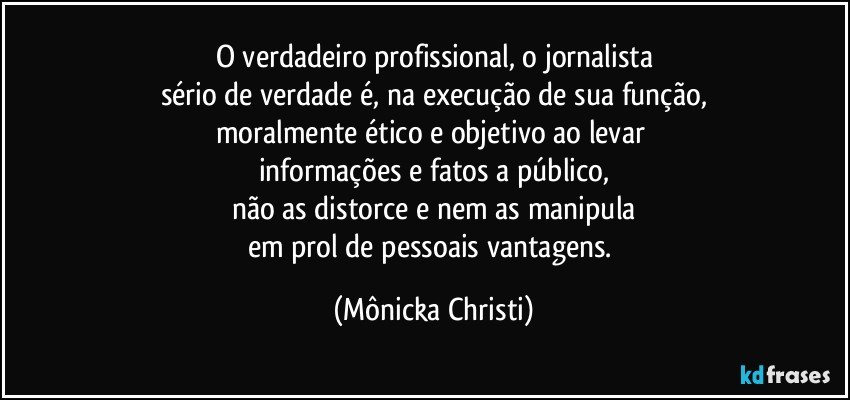 O verdadeiro profissional, o jornalista
sério de verdade é, na execução de sua função,
moralmente ético e objetivo ao levar 
informações e fatos a público,
não as distorce e nem as manipula
em prol de pessoais vantagens. (Mônicka Christi)