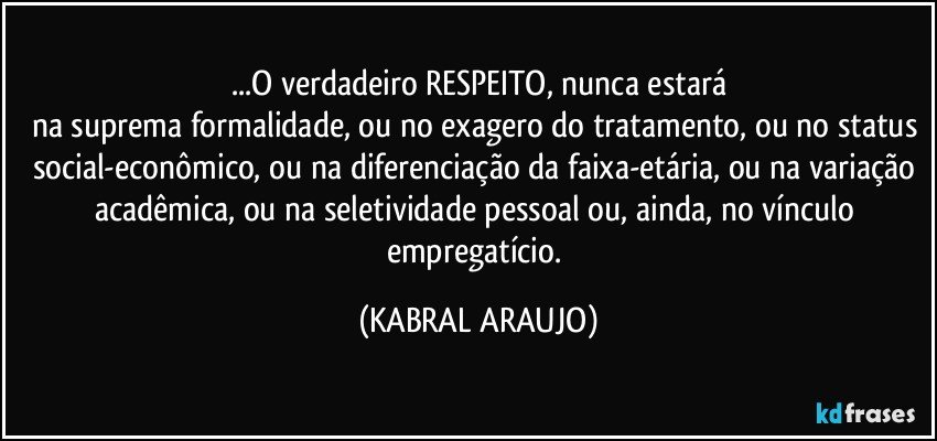 ...O verdadeiro RESPEITO, nunca estará
na suprema formalidade, ou no exagero do tratamento, ou no status social-econômico, ou na diferenciação da faixa-etária, ou na variação acadêmica, ou na seletividade pessoal ou, ainda, no vínculo empregatício. (KABRAL ARAUJO)