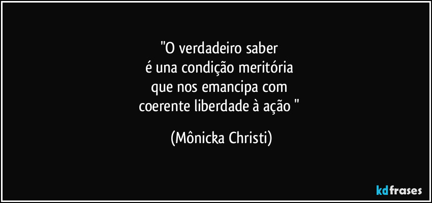 "O verdadeiro saber 
é una condição meritória 
que nos emancipa com 
coerente  liberdade à ação " (Mônicka Christi)