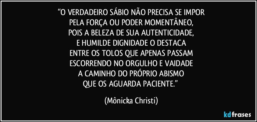 “O VERDADEIRO SÁBIO NÃO PRECISA SE IMPOR
PELA FORÇA OU PODER MOMENTÂNEO,
POIS A BELEZA DE SUA AUTENTICIDADE,
E HUMILDE DIGNIDADE O DESTACA
ENTRE OS TOLOS QUE APENAS PASSAM
ESCORRENDO NO ORGULHO E VAIDADE
A CAMINHO DO PRÓPRIO ABISMO
QUE OS AGUARDA PACIENTE.” (Mônicka Christi)