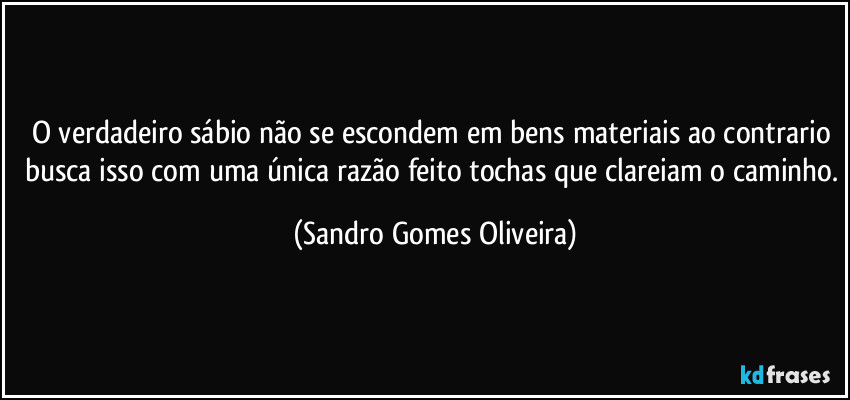 O verdadeiro sábio não se escondem em bens materiais ao contrario busca isso com uma única razão feito tochas que clareiam o caminho. (Sandro Gomes Oliveira)