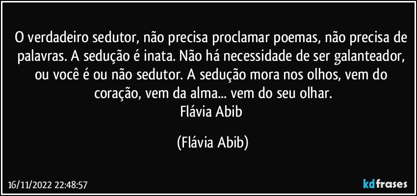 O verdadeiro sedutor, não precisa proclamar poemas, não precisa de palavras. A sedução é inata. Não há necessidade de ser galanteador, ou você é ou não sedutor. A sedução mora nos olhos, vem do coração, vem da alma... vem do seu olhar.
Flávia Abib (Flávia Abib)