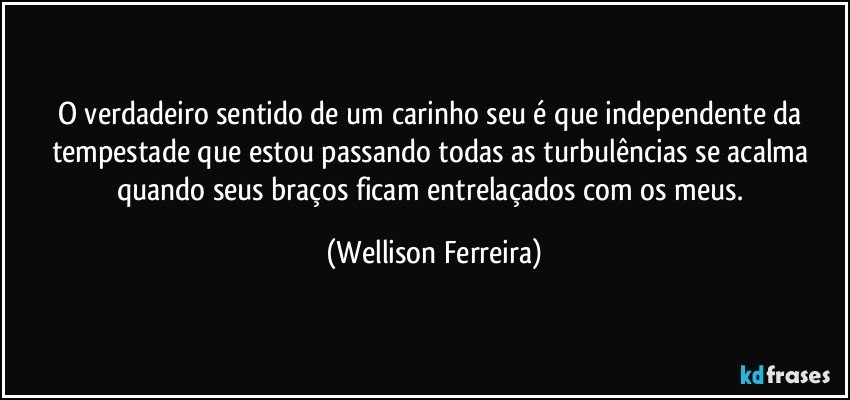 O verdadeiro sentido de um carinho seu é que independente da tempestade que estou passando todas as turbulências se acalma quando seus braços ficam entrelaçados com os meus. (Wellison Ferreira)