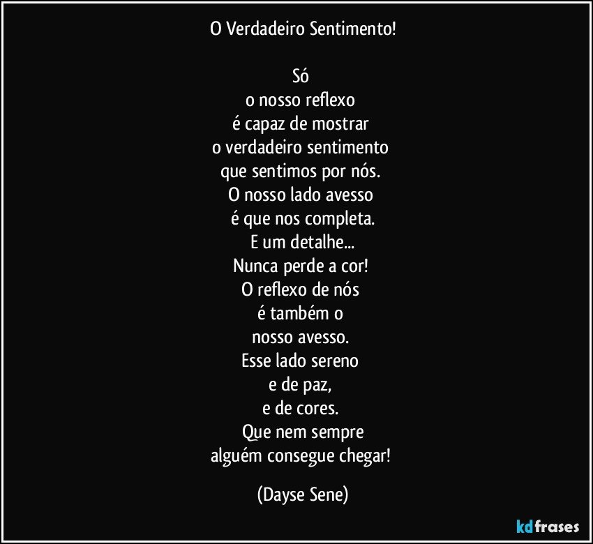 O Verdadeiro Sentimento!

Só 
o nosso reflexo 
é capaz de mostrar 
o verdadeiro sentimento 
que sentimos por nós. 
O nosso lado avesso 
é que nos completa.
E um detalhe...
Nunca perde a cor! 
O reflexo de nós 
é também o 
nosso avesso. 
Esse lado sereno 
e de paz, 
e de cores. 
Que nem sempre
alguém consegue chegar! (Dayse Sene)