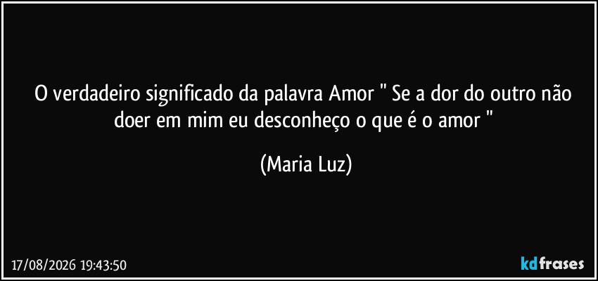 O verdadeiro significado da palavra Amor  " Se a dor do outro não doer em mim eu desconheço o que é o amor " (Maria Luz)