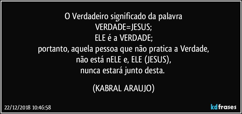 O Verdadeiro significado da palavra
VERDADE=JESUS;
ELE é a VERDADE;
portanto, aquela pessoa que não pratica a Verdade,
não está nELE e, ELE (JESUS),
nunca estará junto desta. (KABRAL ARAUJO)