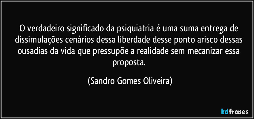 O verdadeiro significado da psiquiatria é uma suma entrega de dissimulações cenários dessa liberdade desse ponto arisco dessas ousadias da vida que pressupõe a realidade sem mecanizar essa proposta. (Sandro Gomes Oliveira)