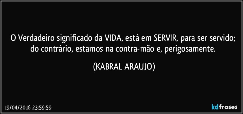 O Verdadeiro significado da VIDA, está em SERVIR, para ser servido; do contrário, estamos na contra-mão e, perigosamente. (KABRAL ARAUJO)