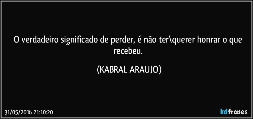 O verdadeiro significado de perder, é não ter\querer honrar o que recebeu. (KABRAL ARAUJO)