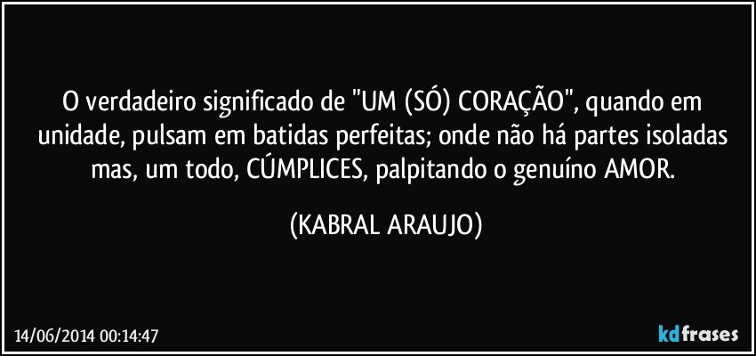 O verdadeiro significado de "UM (SÓ) CORAÇÃO", quando em unidade, pulsam em batidas perfeitas; onde não há partes isoladas mas, um todo, CÚMPLICES, palpitando o genuíno AMOR. (KABRAL ARAUJO)