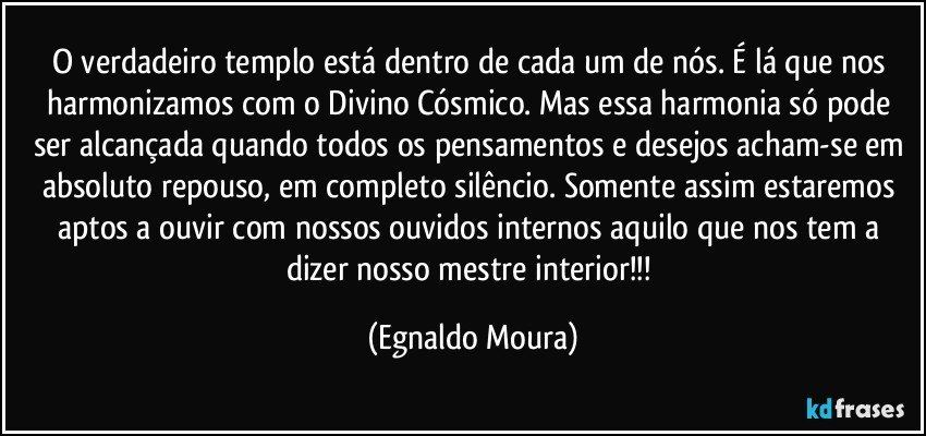 O verdadeiro templo está dentro de cada um de nós. É lá que nos harmonizamos com o Divino Cósmico. Mas essa harmonia só pode ser alcançada quando todos os pensamentos e desejos acham-se em absoluto repouso, em completo silêncio. Somente assim estaremos aptos a ouvir com nossos ouvidos internos aquilo que nos tem a dizer nosso mestre interior!!! (Egnaldo Moura)