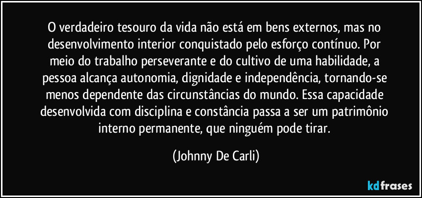 O verdadeiro tesouro da vida não está em bens externos, mas no desenvolvimento interior conquistado pelo esforço contínuo. Por meio do trabalho perseverante e do cultivo de uma habilidade, a pessoa alcança autonomia, dignidade e independência, tornando-se menos dependente das circunstâncias do mundo. Essa capacidade desenvolvida com disciplina e constância passa a ser um patrimônio interno permanente, que ninguém pode tirar. (Johnny De Carli)
