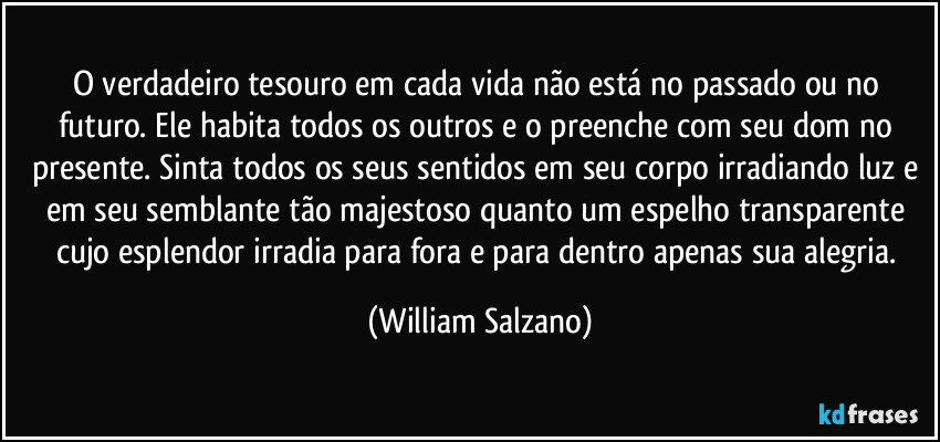 O verdadeiro tesouro em cada vida não está no passado ou no futuro.  Ele habita todos os outros e o preenche com seu dom no presente.  Sinta todos os seus sentidos em seu corpo irradiando luz e em seu semblante tão majestoso quanto um espelho transparente cujo esplendor irradia para fora e para dentro apenas sua alegria. (William Salzano)