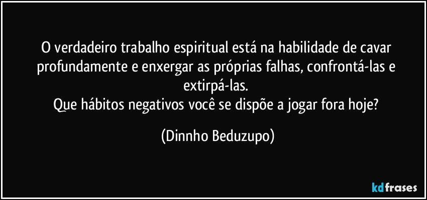 O verdadeiro trabalho espiritual está na habilidade de cavar profundamente e enxergar as próprias falhas, confrontá-las e extirpá-las. 
Que hábitos negativos você se dispõe a jogar fora hoje? (Dinnho Beduzupo)