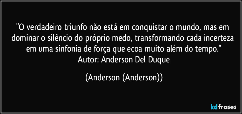"O verdadeiro triunfo não está em conquistar o mundo, mas em dominar o silêncio do próprio medo, transformando cada incerteza em uma sinfonia de força que ecoa muito além do tempo."
​Autor: Anderson Del Duque (Anderson (Anderson))
