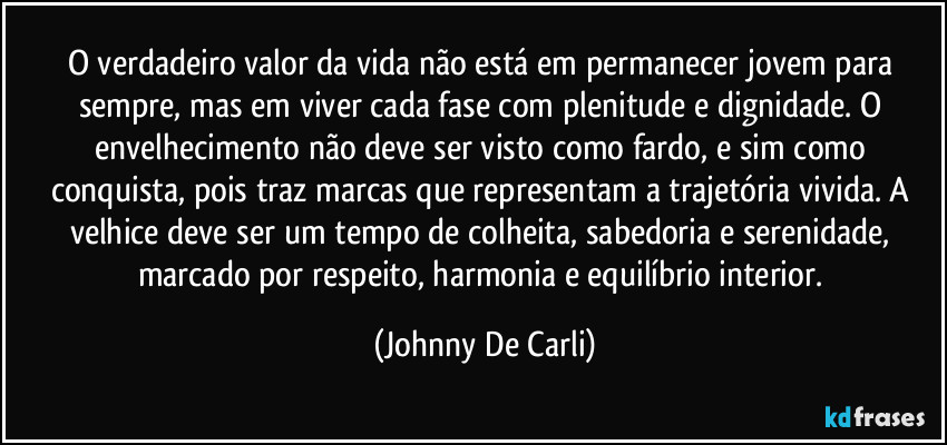 O verdadeiro valor da vida não está em permanecer jovem para sempre, mas em viver cada fase com plenitude e dignidade. O envelhecimento não deve ser visto como fardo, e sim como conquista, pois traz marcas que representam a trajetória vivida. A velhice deve ser um tempo de colheita, sabedoria e serenidade, marcado por respeito, harmonia e equilíbrio interior. (Johnny De Carli)