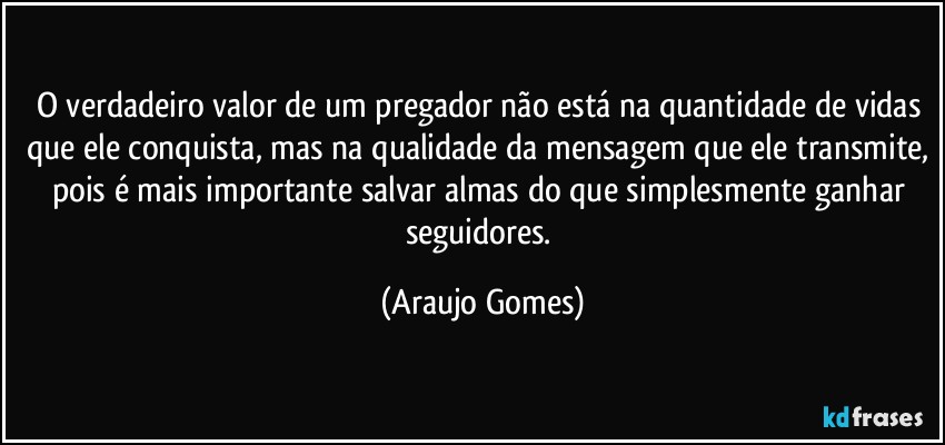O verdadeiro valor de um pregador não está na quantidade de vidas que ele conquista, mas na qualidade da mensagem que ele transmite, pois é mais importante salvar almas do que simplesmente ganhar seguidores. (Araujo Gomes)