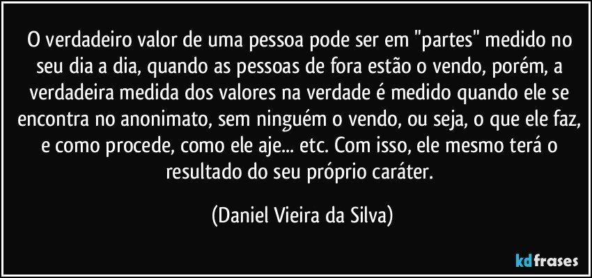 O verdadeiro valor de uma pessoa pode ser em "partes" medido no seu dia a dia, quando as pessoas de fora estão o vendo, porém, a verdadeira medida dos valores na verdade é medido quando ele se encontra no anonimato, sem ninguém o vendo, ou seja, o que ele faz, e como procede, como ele aje... etc. Com isso, ele mesmo terá o resultado do seu próprio caráter. (Daniel Vieira da Silva)