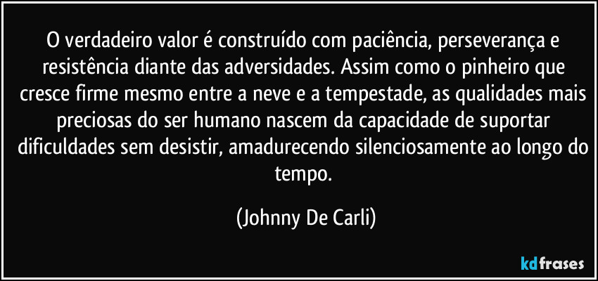 O verdadeiro valor é construído com paciência, perseverança e resistência diante das adversidades. Assim como o pinheiro que cresce firme mesmo entre a neve e a tempestade, as qualidades mais preciosas do ser humano nascem da capacidade de suportar dificuldades sem desistir, amadurecendo silenciosamente ao longo do tempo. (Johnny De Carli)