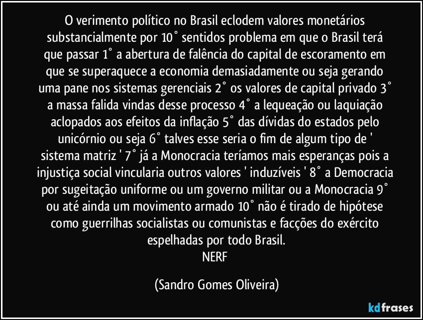 O verimento político no Brasil eclodem valores monetários substancialmente por 10° sentidos problema em que o Brasil terá que passar  1° a abertura de falência do capital de escoramento em que se superaquece a economia demasiadamente ou seja gerando uma pane nos sistemas gerenciais 2° os valores de capital privado 3° a massa falida vindas desse processo 4° a lequeação ou laquiação aclopados aos efeitos da inflação 5° das dívidas do estados pelo unicórnio ou seja 6° talves esse seria o fim de algum tipo de  ' sistema matriz '  7° já a Monocracia teríamos mais esperanças pois a injustiça social vincularia outros valores ' induzíveis ' 8° a Democracia por sugeitação uniforme ou um governo militar ou a Monocracia 9° ou até ainda um movimento armado 10° não é tirado de hipótese como guerrilhas socialistas ou comunistas e facções do exército espelhadas por todo Brasil.
NERF (Sandro Gomes Oliveira)