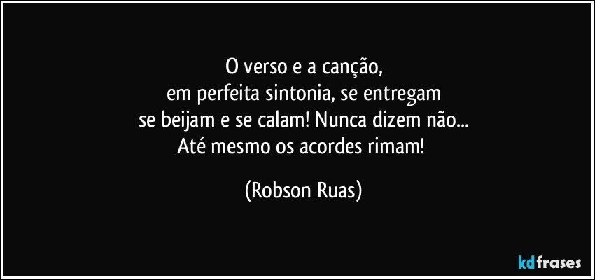 O verso e a canção,
em perfeita sintonia, se entregam
se beijam e se calam! Nunca dizem não...
Até mesmo os acordes rimam! (Robson Ruas)