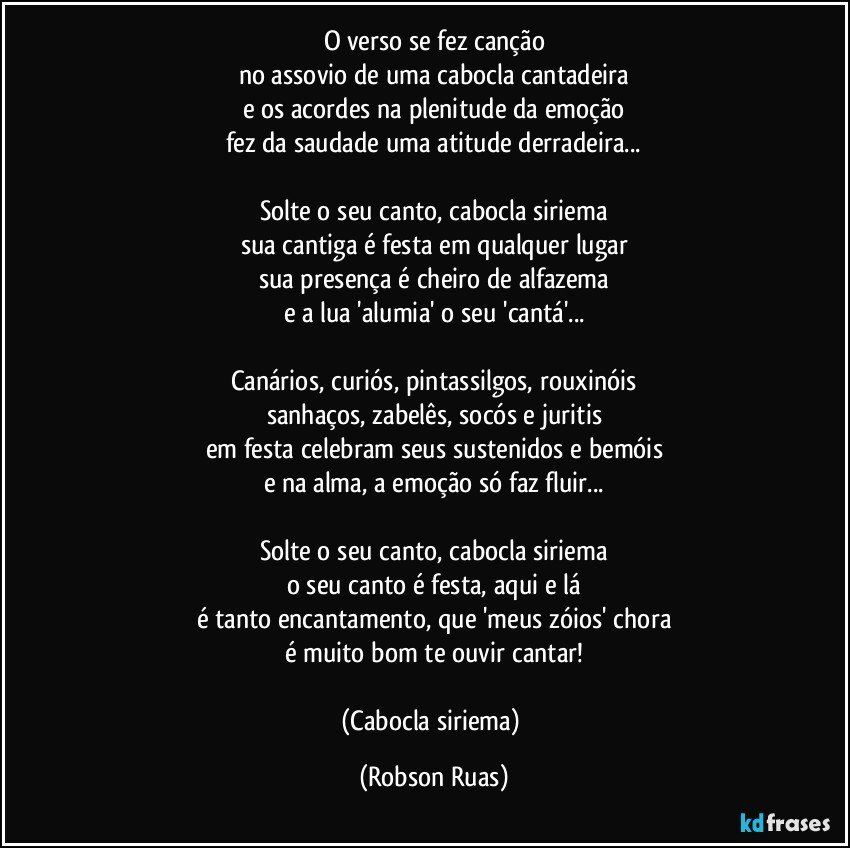 O verso se fez canção
no assovio de uma cabocla cantadeira
e os acordes na plenitude da emoção
fez da saudade uma atitude derradeira...

Solte o seu canto, cabocla siriema
sua cantiga é festa em qualquer lugar
sua presença é cheiro de alfazema
e a lua 'alumia' o seu 'cantá'...

Canários, curiós, pintassilgos, rouxinóis
sanhaços, zabelês, socós e juritis
em festa celebram seus sustenidos e bemóis
e na alma, a emoção só faz fluir...

Solte o seu canto, cabocla siriema
o seu canto é festa, aqui e lá
é tanto encantamento, que 'meus zóios' chora
é muito bom te ouvir cantar!

(Cabocla siriema) (Robson Ruas)