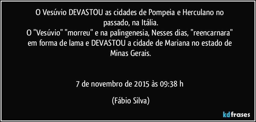 O Vesúvio DEVASTOU as cidades de Pompeia e Herculano no passado, na Itália.
O "Vesúvio" "morreu" e na palingenesia, Nesses dias, "reencarnara" em forma de lama e DEVASTOU a cidade de Mariana no estado de Minas Gerais.


7 de novembro de 2015 às 09:38 h (Fábio Silva)