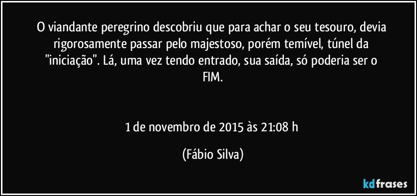 O viandante peregrino descobriu que para achar o seu tesouro, devia rigorosamente passar pelo majestoso, porém temível, túnel da "iniciação". Lá, uma vez tendo entrado, sua saída, só poderia ser o FIM.


1 de novembro de 2015 às 21:08 h (Fábio Silva)