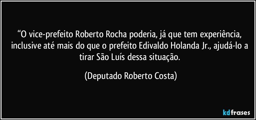 “O vice-prefeito Roberto Rocha poderia, já que tem experiência, inclusive até mais do que o prefeito Edivaldo Holanda Jr., ajudá-lo a tirar São Luís dessa situação. (Deputado Roberto Costa)