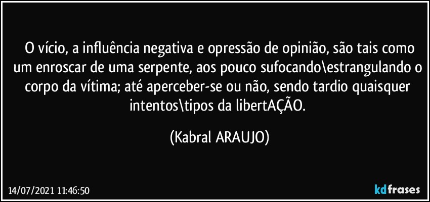 O vício, a influência negativa e opressão de opinião, são tais como
um enroscar de uma serpente, aos pouco sufocando\estrangulando o corpo da vítima; até aperceber-se ou não, sendo tardio quaisquer intentos\tipos da libertAÇÃO. (KABRAL ARAUJO)