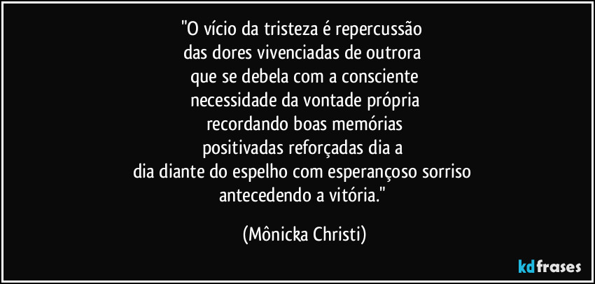 "O vício da tristeza é repercussão
das dores vivenciadas de outrora
que se debela com a consciente
necessidade da vontade própria
recordando boas memórias
positivadas reforçadas dia a
dia diante do espelho com esperançoso sorriso
antecedendo a vitória." (Mônicka Christi)