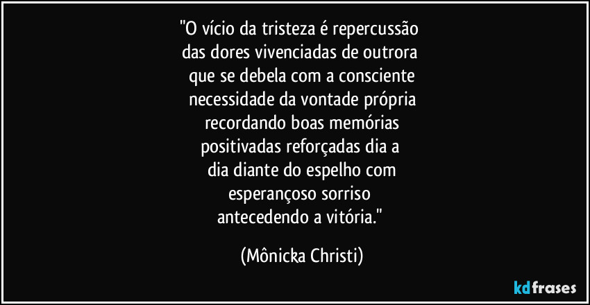 "O vício da tristeza é repercussão
das dores vivenciadas de outrora
que se debela com a consciente
necessidade da vontade própria
recordando boas memórias
positivadas reforçadas dia a
dia diante do espelho com
esperançoso sorriso
antecedendo a vitória." (Mônicka Christi)