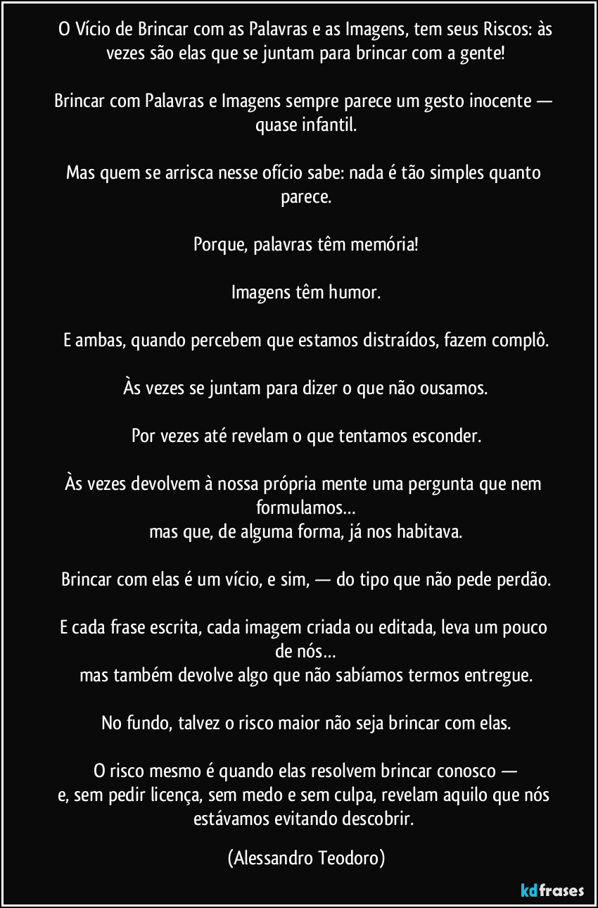 ⁠O Vício de Brincar com as Palavras e as Imagens, tem seus Riscos: às vezes são elas que se juntam para brincar com a gente!

Brincar com Palavras e Imagens sempre parece um gesto inocente — quase infantil.

Mas quem se arrisca nesse ofício sabe: nada é tão simples quanto parece.

Porque, palavras têm memória!

Imagens têm humor.

E ambas, quando percebem que estamos distraídos, fazem complô.

Às vezes se juntam para dizer o que não ousamos.

Por vezes até revelam o que tentamos esconder.

Às vezes devolvem à nossa própria mente uma pergunta que nem formulamos…
mas que, de alguma forma, já nos habitava.

Brincar com elas é um vício, e sim, — do tipo que não pede perdão.

E cada frase escrita, cada imagem criada ou editada, leva um pouco de nós…
mas também devolve algo que não sabíamos termos entregue.

No fundo, talvez o risco maior não seja brincar com elas.

O risco mesmo é quando elas resolvem brincar conosco —
e, sem pedir licença, sem medo e sem culpa, revelam aquilo que nós estávamos evitando descobrir. (Alessandro Teodoro)