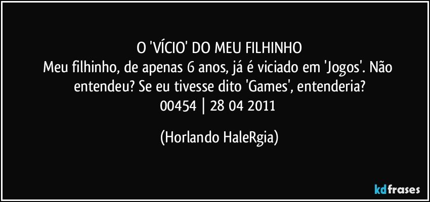 O 'VÍCIO' DO MEU FILHINHO
Meu filhinho, de apenas 6 anos, já é viciado em 'Jogos'. Não entendeu? Se eu tivesse dito 'Games', entenderia?
00454 | 28/04/2011 (Horlando HaleRgia)