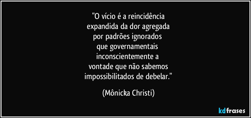 "O vício é a reincidência
 expandida da dor agregada 
por padrões ignorados 
que governamentais 
inconscientemente a 
vontade que não sabemos
 impossibilitados de debelar." (Mônicka Christi)
