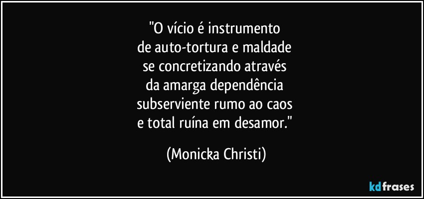 "O vício é instrumento 
de auto-tortura e maldade 
se concretizando através 
da amarga dependência 
subserviente rumo ao caos 
e total ruína em desamor." (Mônicka Christi)