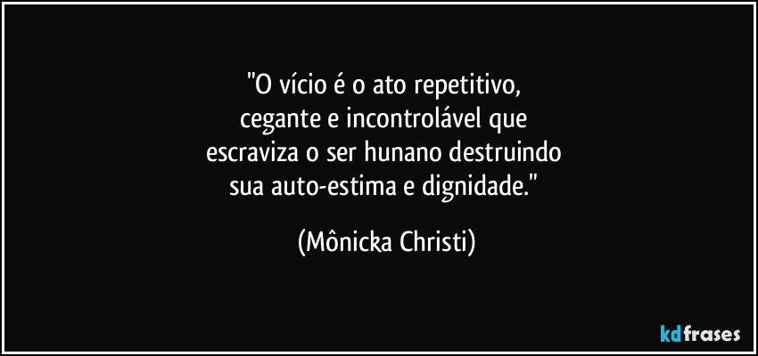 "O vício é o ato repetitivo, 
cegante e incontrolável que 
escraviza o ser hunano destruindo 
sua auto-estima e dignidade." (Mônicka Christi)