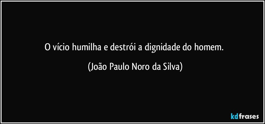 O vício humilha e destrói a dignidade do homem. (João Paulo Noro da Silva)