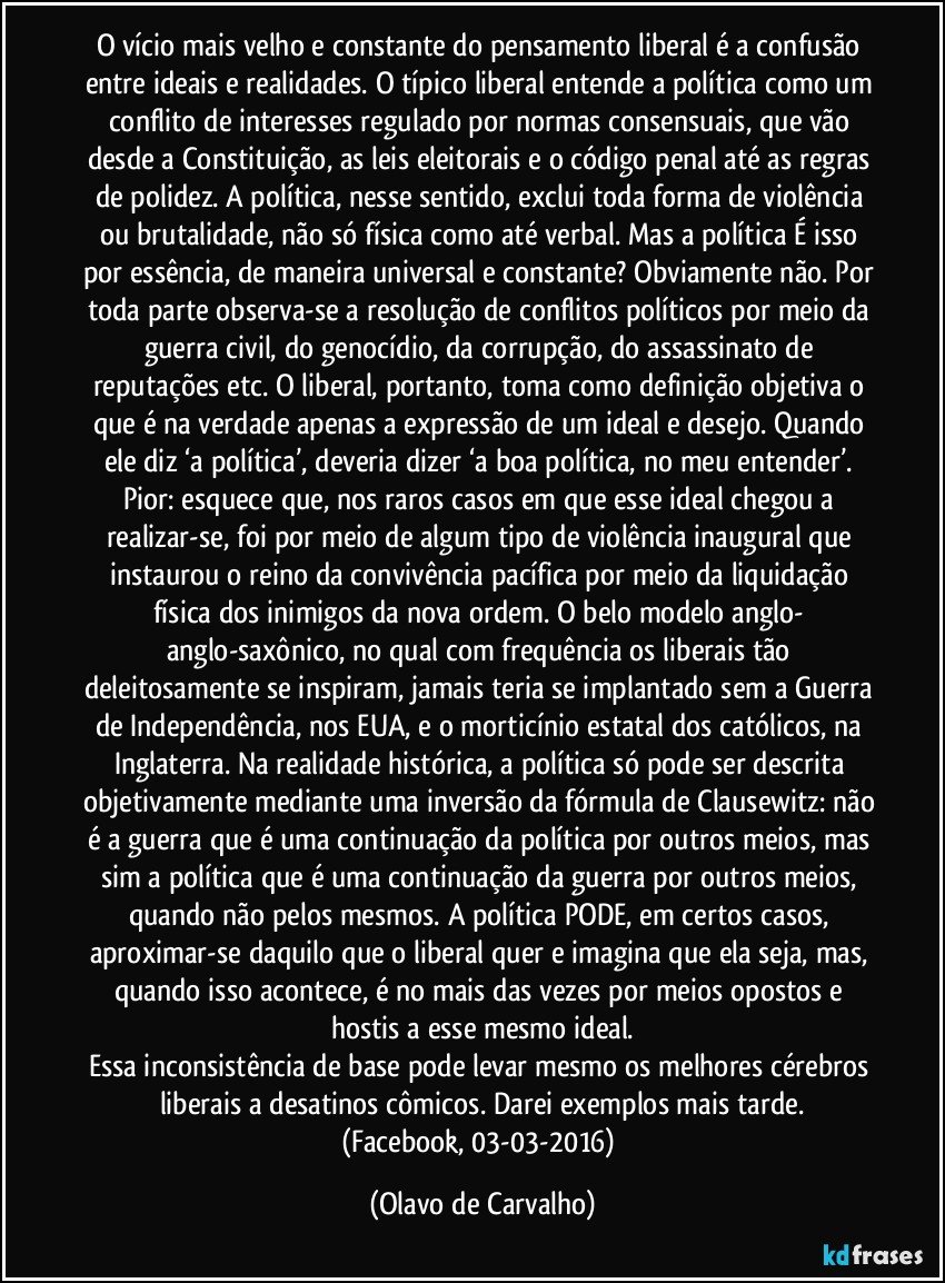 O vício mais velho e constante do pensamento liberal é a confusão entre ideais e realidades. O típico liberal entende a política como um conflito de interesses regulado por normas consensuais, que vão desde a Constituição, as leis eleitorais e o código penal até as regras de polidez. A política, nesse sentido, exclui toda forma de violência ou brutalidade, não só física como até verbal. Mas a política É isso por essência, de maneira universal e constante? Obviamente não. Por toda parte observa-se a resolução de conflitos políticos por meio da guerra civil, do genocídio, da corrupção, do assassinato de reputações etc. O liberal, portanto, toma como definição objetiva o que é na verdade apenas a expressão de um ideal e desejo. Quando ele diz ‘a política’, deveria dizer ‘a boa política, no meu entender’. Pior: esquece que, nos raros casos em que esse ideal chegou a realizar-se, foi por meio de algum tipo de violência inaugural que instaurou o reino da convivência pacífica por meio da liquidação física dos inimigos da nova ordem. O belo modelo anglo- anglo-saxônico, no qual com frequência os liberais tão deleitosamente se inspiram, jamais teria se implantado sem a Guerra de Independência, nos EUA, e o morticínio estatal dos católicos, na Inglaterra. Na realidade histórica, a política só pode ser descrita objetivamente mediante uma inversão da fórmula de Clausewitz: não é a guerra que é uma continuação da política por outros meios, mas sim a política que é uma continuação da guerra por outros meios, quando não pelos mesmos. A política PODE, em certos casos, aproximar-se daquilo que o liberal quer e imagina que ela seja, mas, quando isso acontece, é no mais das vezes por meios opostos e hostis a esse mesmo ideal.
Essa inconsistência de base pode levar mesmo os melhores cérebros liberais a desatinos cômicos. Darei exemplos mais tarde.
(Facebook, 03-03-2016) (Olavo de Carvalho)