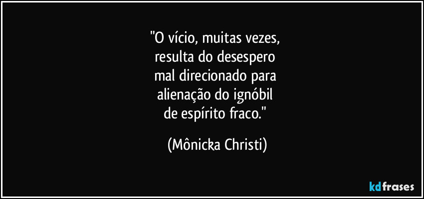 "O vício, muitas vezes, 
resulta do desespero 
mal direcionado para 
alienação do ignóbil 
de espírito fraco." (Mônicka Christi)