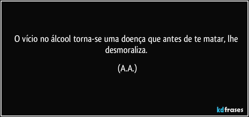 O vício no álcool torna-se uma doença que antes de te matar, lhe desmoraliza. (A.A.)