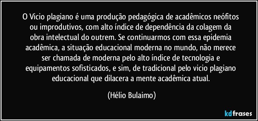 O Vicio plagiano é uma produção pedagógica de acadêmicos neófitos ou improdutivos, com alto índice de dependência da colagem da obra intelectual do outrem. Se continuarmos com essa epidemia acadêmica, a situação educacional moderna no mundo, não merece ser chamada de moderna pelo alto índice de tecnologia e equipamentos sofisticados, e sim, de tradicional pelo vicio plagiano educacional que dilacera a mente acadêmica atual. (Hélio Bulaimo)