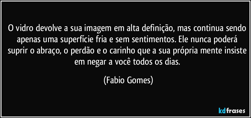 O vidro devolve a sua imagem em alta definição, mas continua sendo apenas uma superfície fria e sem sentimentos. Ele nunca poderá suprir o abraço, o perdão e o carinho que a sua própria mente insiste em negar a você todos os dias. (Fabio Gomes)