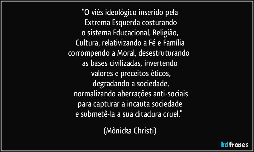 "O viés ideológico inserido pela
 Extrema Esquerda costurando
o sistema Educacional, Religião,
Cultura, relativizando a Fé e Família
corrompendo a Moral, desestruturando 
as bases civilizadas, invertendo
 valores e preceitos éticos,
 degradando a sociedade,
 normalizando aberrações anti-sociais
 para capturar a incauta sociedade 
e submetê-la a sua ditadura cruel." (Mônicka Christi)