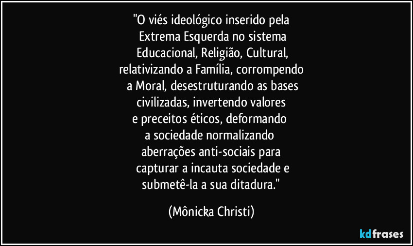 "O viés ideológico inserido pela
 Extrema Esquerda no sistema
 Educacional, Religião, Cultural,
relativizando a Família, corrompendo
 a Moral, desestruturando as bases
 civilizadas, invertendo valores 
e preceitos éticos, deformando 
a sociedade normalizando 
aberrações anti-sociais para
 capturar a incauta sociedade e
 submetê-la a sua ditadura." (Mônicka Christi)