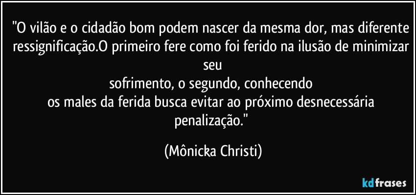 "O vilão e o cidadão bom podem nascer da mesma dor, mas diferente ressignificação.O primeiro fere como foi ferido na ilusão de minimizar seu
sofrimento, o segundo, conhecendo 
os males da ferida busca evitar ao próximo desnecessária penalização." (Mônicka Christi)